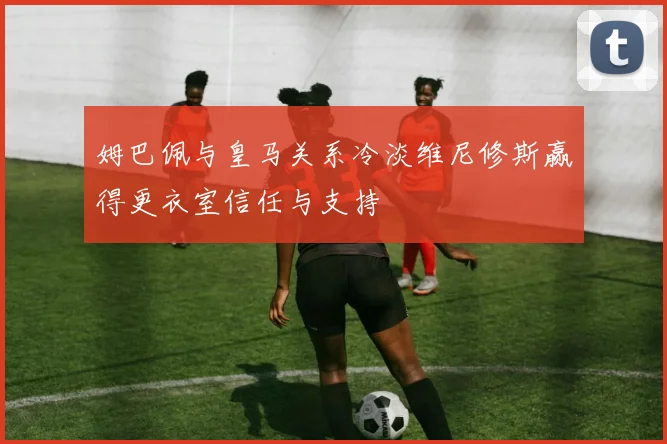 姆巴佩与皇马关系冷淡维尼修斯赢得更衣室信任与支持