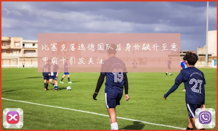 比塞克落选德国队后身价飙升至意甲前十引发关注