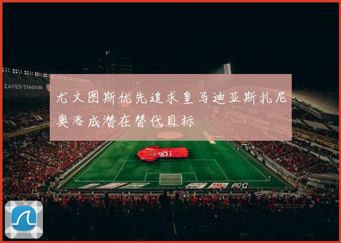 尤文图斯优先追求皇马迪亚斯扎尼奥洛成潜在替代目标
