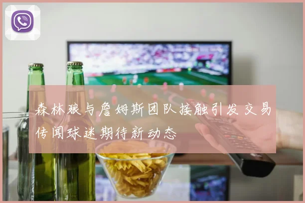 森林狼与詹姆斯团队接触引发交易传闻球迷期待新动态