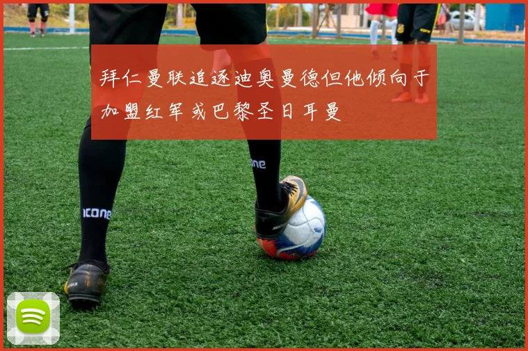 拜仁曼联追逐迪奥曼德但他倾向于加盟红军或巴黎圣日耳曼