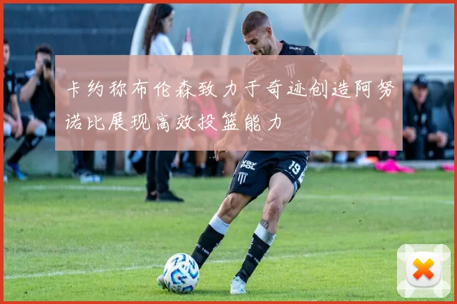 卡约称布伦森致力于奇迹创造阿努诺比展现高效投篮能力