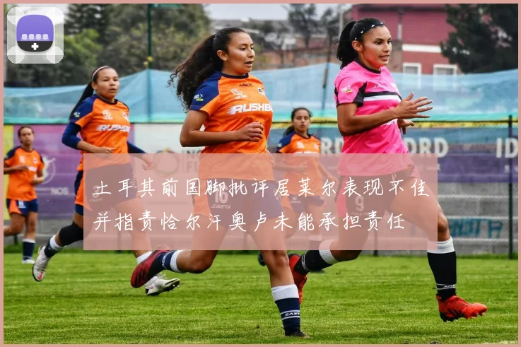 土耳其前国脚批评居莱尔表现不佳并指责恰尔汗奥卢未能承担责任