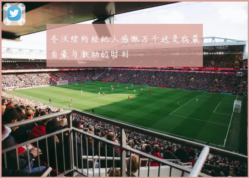 齐沃续约经纪人感慨万千这是我最自豪与激动的时刻