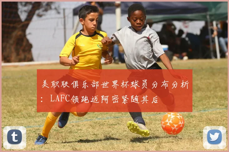 美职联俱乐部世界杯球员分布分析：LAFC领跑迈阿密紧随其后