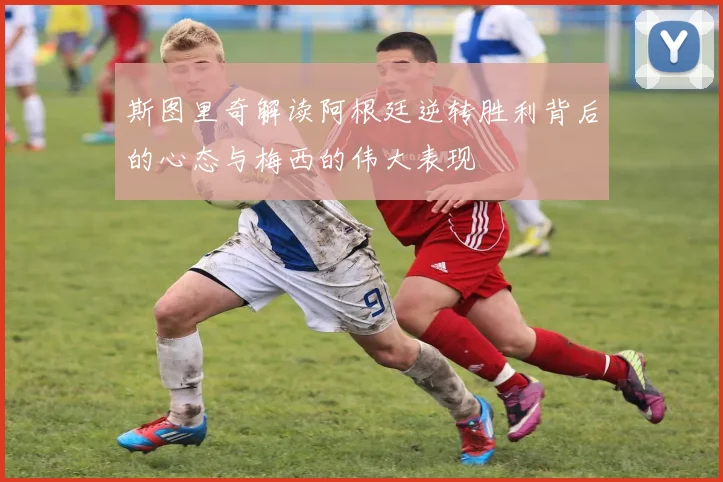 斯图里奇解读阿根廷逆转胜利背后的心态与梅西的伟大表现