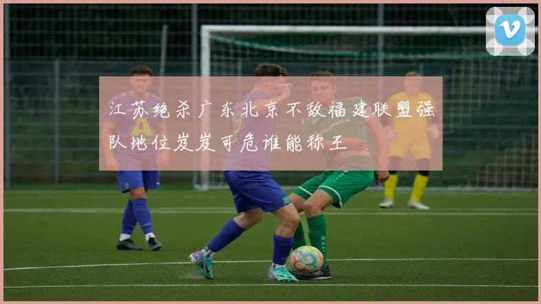 江苏绝杀广东北京不敌福建联盟强队地位岌岌可危谁能称王
