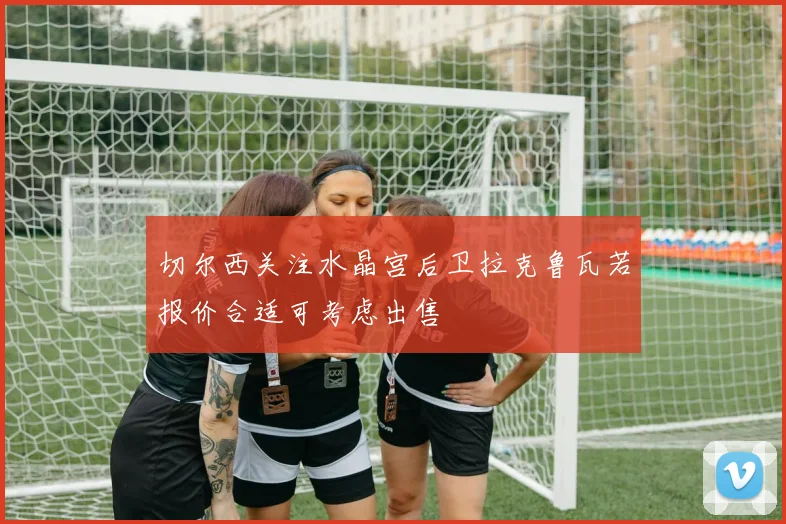 切尔西关注水晶宫后卫拉克鲁瓦若报价合适可考虑出售