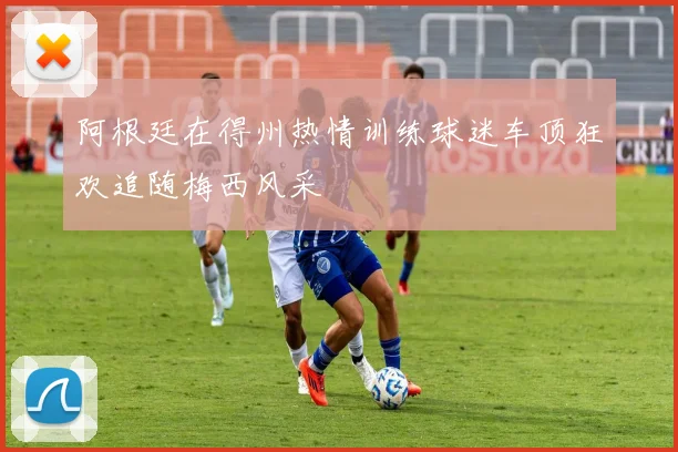 阿根廷在得州热情训练球迷车顶狂欢追随梅西风采