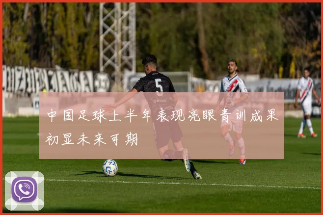 中国足球上半年表现亮眼青训成果初显未来可期