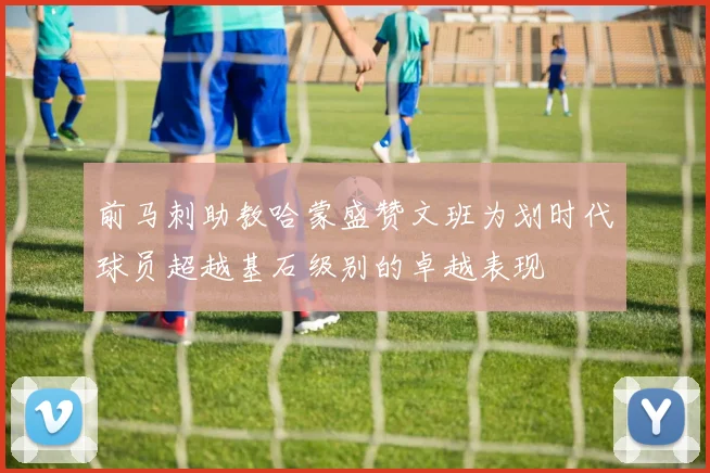 前马刺助教哈蒙盛赞文班为划时代球员超越基石级别的卓越表现
