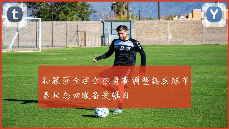 孙颖莎全运会热身赛调整接发球节奏状态回暖备受瞩目