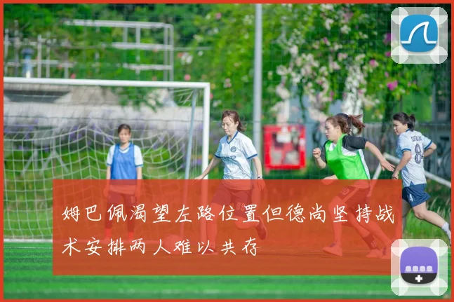 姆巴佩渴望左路位置但德尚坚持战术安排两人难以共存