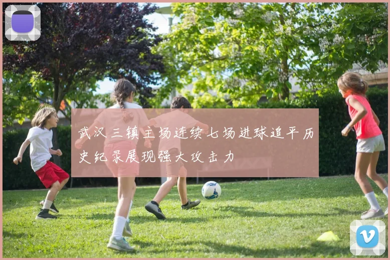 武汉三镇主场连续七场进球追平历史纪录展现强大攻击力