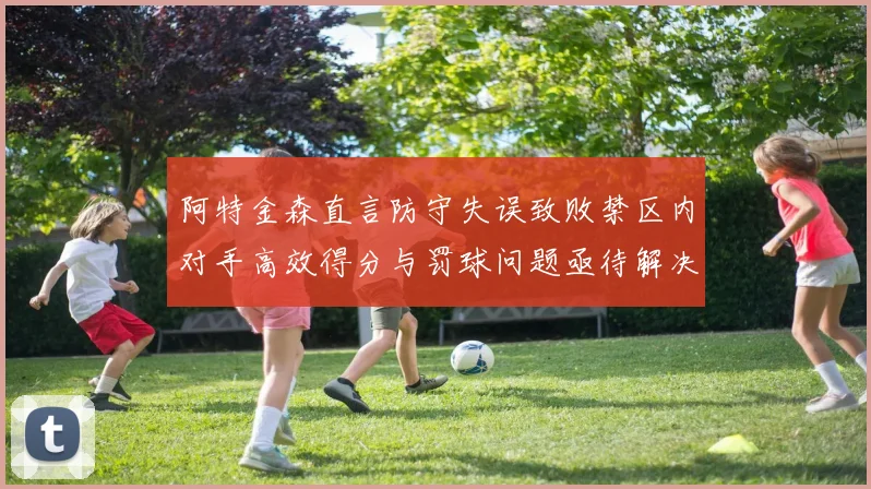 阿特金森直言防守失误致败禁区内对手高效得分与罚球问题亟待解决