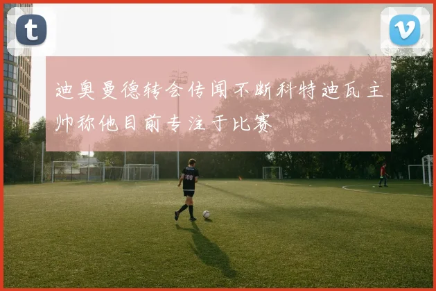 迪奥曼德转会传闻不断科特迪瓦主帅称他目前专注于比赛