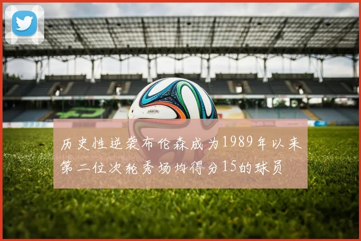 历史性逆袭布伦森成为1989年以来第二位次轮秀场均得分15的球员
